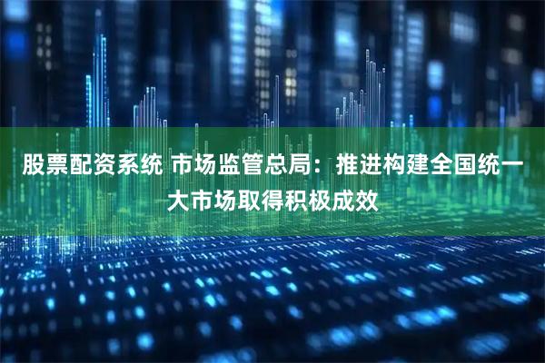 股票配资系统 市场监管总局：推进构建全国统一大市场取得积极成效