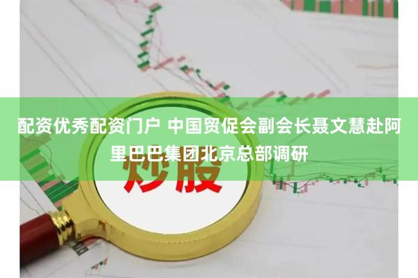 配资优秀配资门户 中国贸促会副会长聂文慧赴阿里巴巴集团北京总部调研