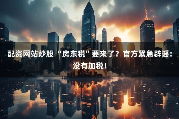 配资网站炒股 “房东税”要来了？官方紧急辟谣：没有加税！