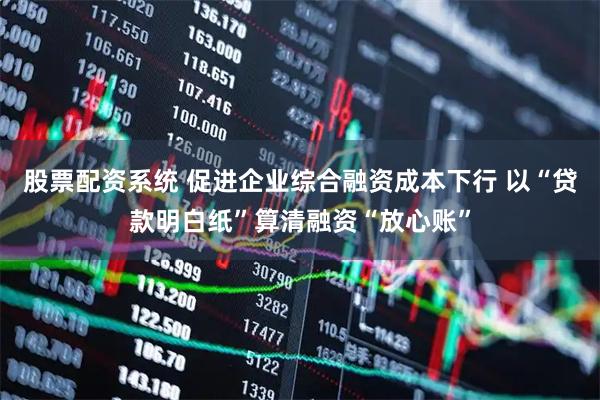 股票配资系统 促进企业综合融资成本下行 以“贷款明白纸”算清融资“放心账”