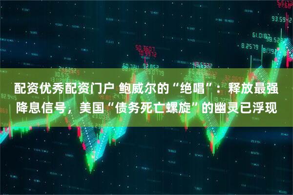 配资优秀配资门户 鲍威尔的“绝唱”：释放最强降息信号，美国“债务死亡螺旋”的幽灵已浮现