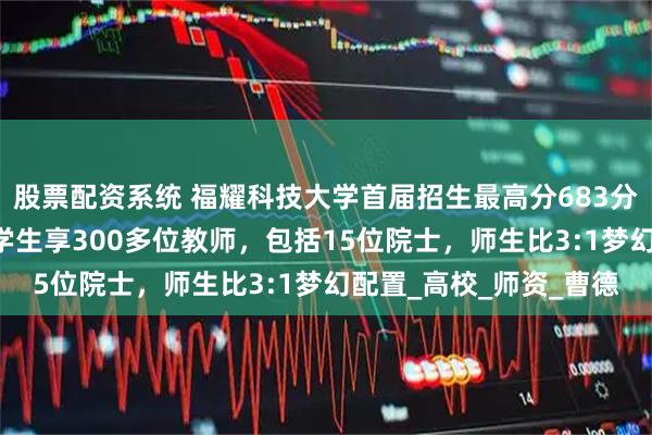 股票配资系统 福耀科技大学首届招生最高分683分，碾压双一流！50名学生享300多位教师，包括15位院士，师生比3:1梦幻配置_高校_师资_曹德