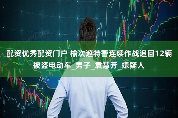 配资优秀配资门户 榆次巡特警连续作战追回12辆被盗电动车_男子_袁慧芳_嫌疑人