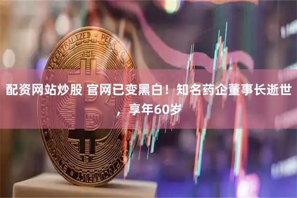 配资网站炒股 官网已变黑白！知名药企董事长逝世，享年60岁