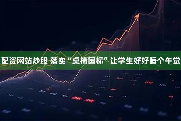 配资网站炒股 落实“桌椅国标”让学生好好睡个午觉