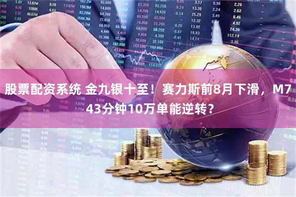股票配资系统 金九银十至！赛力斯前8月下滑，M7 43分钟10万单能逆转？