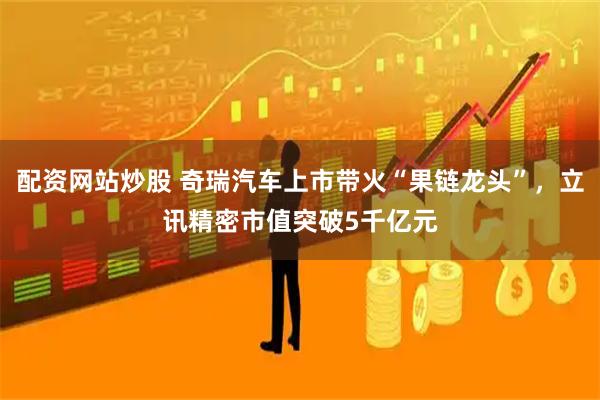 配资网站炒股 奇瑞汽车上市带火“果链龙头”,立讯精密市值突破5千亿元