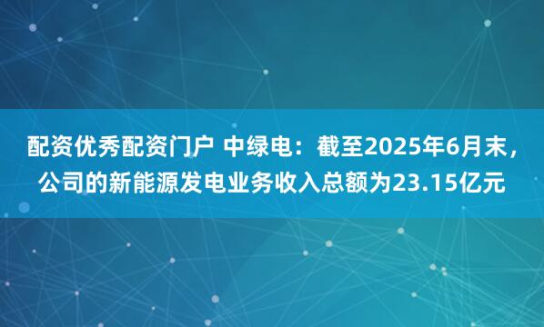 配资优秀配资门户 中绿电：截至2025年6月末，公司的新能源发电业务收入总额为23.15亿元