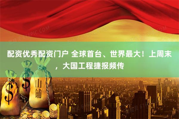 配资优秀配资门户 全球首台、世界最大！上周末，大国工程捷报频传