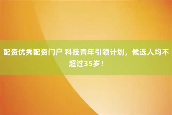 配资优秀配资门户 科技青年引领计划，候选人均不超过35岁！
