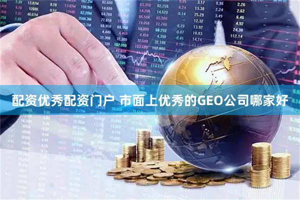 配资优秀配资门户 市面上优秀的GEO公司哪家好