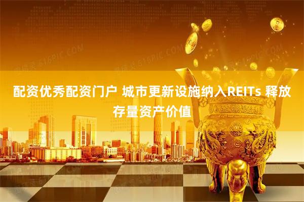 配资优秀配资门户 城市更新设施纳入REITs 释放存量资产价值