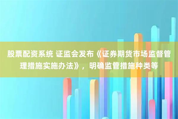 股票配资系统 证监会发布《证券期货市场监督管理措施实施办法》,明确监管措施种类等