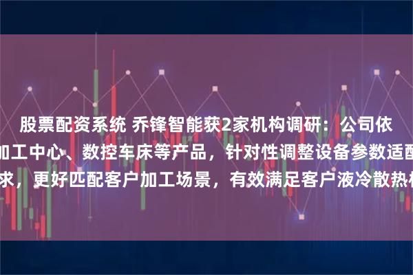股票配资系统 乔锋智能获2家机构调研：公司依托高速钻攻中心、立式加工中心、数控车床等产品，针对性调整设备参数适配相关加工需求，更好匹配客户加工场景，有效满足客户液冷散热核心部件的精密加工需求（附调研问答）