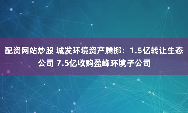配资网站炒股 城发环境资产腾挪：1.5亿转让生态公司 7.5亿收购盈峰环境子公司