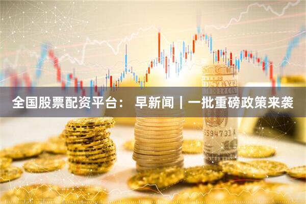 全国股票配资平台： 早新闻｜一批重磅政策来袭