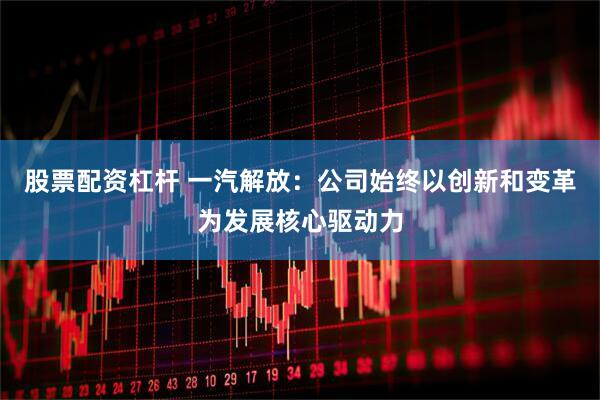 股票配资杠杆 一汽解放：公司始终以创新和变革为发展核心驱动力
