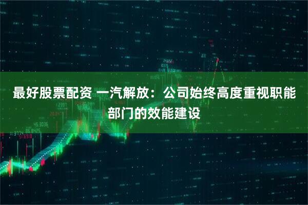 最好股票配资 一汽解放：公司始终高度重视职能部门的效能建设
