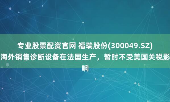 专业股票配资官网 福瑞股份(300049.SZ)：海外销售诊断设备在法国生产，暂时不受美国关税影响