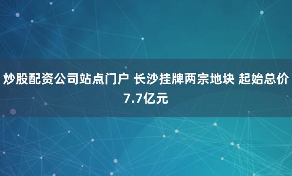 炒股配资公司站点门户 长沙挂牌两宗地块 起始总价7.7亿元