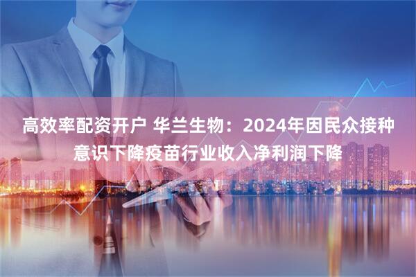 高效率配资开户 华兰生物：2024年因民众接种意识下降疫苗行业收入净利润下降