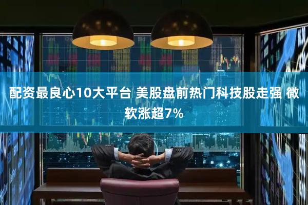 配资最良心10大平台 美股盘前热门科技股走强 微软涨超7%