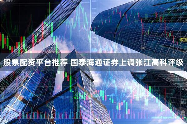 股票配资平台推荐 国泰海通证券上调张江高科评级