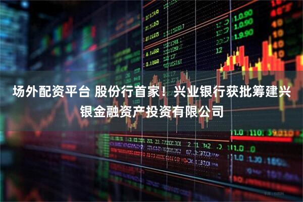 场外配资平台 股份行首家！兴业银行获批筹建兴银金融资产投资有限公司