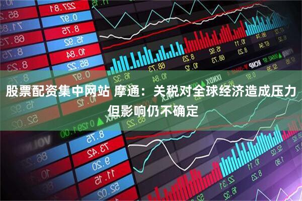 股票配资集中网站 摩通：关税对全球经济造成压力 但影响仍不确定
