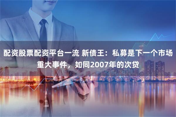 配资股票配资平台一流 新债王：私募是下一个市场重大事件，如同2007年的次贷