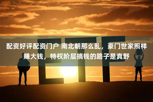 配资好评配资门户 南北朝那么乱，豪门世家照样赚大钱，特权阶层搞钱的路子是真野