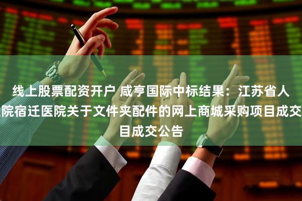 线上股票配资开户 咸亨国际中标结果：江苏省人民医院宿迁医院关于文件夹配件的网上商城采购项目成交公告