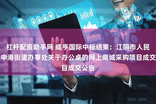杠杆配资助手网 咸亨国际中标结果：江阴市人民政府申港街道办事处关于办公桌的网上商城采购项目成交公告