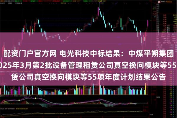 配资门户官方网 电光科技中标结果：中煤平朔集团物供公司采购二室2025年3月第2批设备管理租赁公司真空换向模块等55项年度计划结果公告