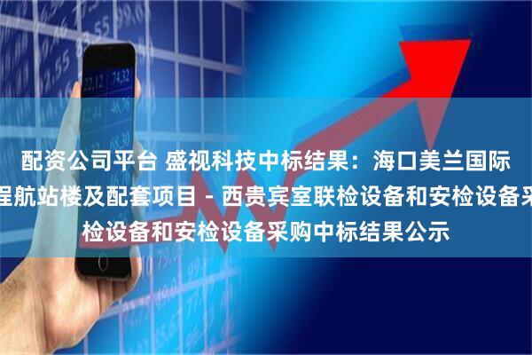配资公司平台 盛视科技中标结果：海口美兰国际机场二期扩建工程航站楼及配套项目－西贵宾室联检设备和安检设备采购中标结果公示
