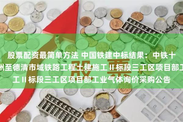 股票配资最简单方法 中国铁建中标结果：中铁十六局集团有限公司杭州至德清市域铁路工程土建施工Ⅱ标段三工区项目部工业气体询价采购公告