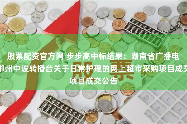 股票配资官方网 步步高中标结果：湖南省广播电视局郴州中波转播台关于日常护理的网上超市采购项目成交公告