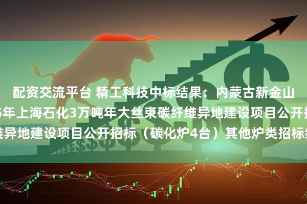 配资交流平台 精工科技中标结果：内蒙古新金山碳纤维有限公司2025年上海石化3万吨年大丝束碳纤维异地建设项目公开招标（碳化炉4台）其他炉类招标结果公告