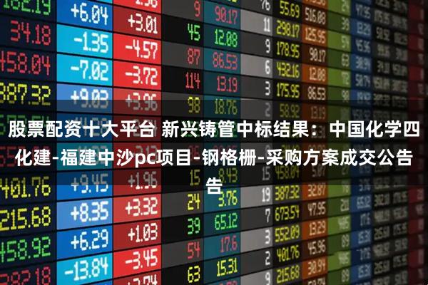 股票配资十大平台 新兴铸管中标结果：中国化学四化建-福建中沙pc项目-钢格栅-采购方案成交公告