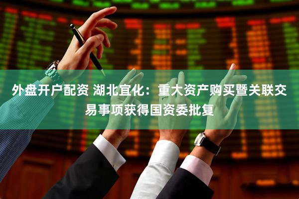 外盘开户配资 湖北宜化：重大资产购买暨关联交易事项获得国资委批复