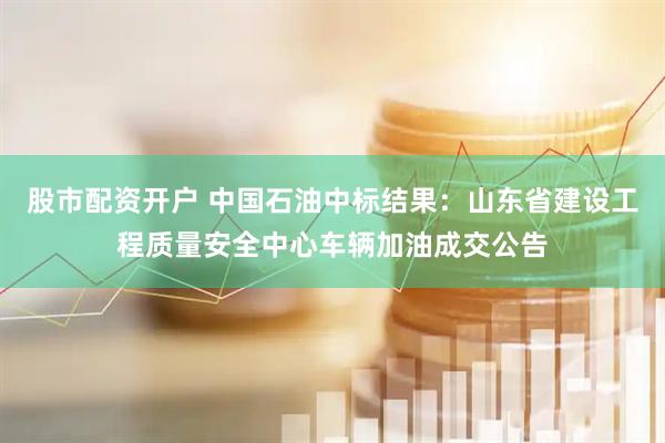 股市配资开户 中国石油中标结果：山东省建设工程质量安全中心车辆加油成交公告