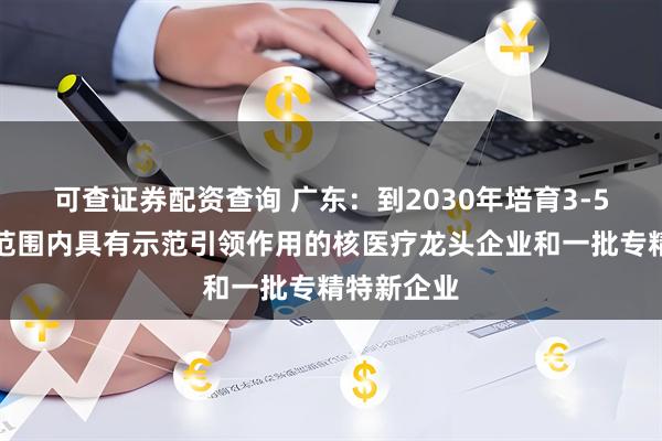 可查证券配资查询 广东：到2030年培育3-5家在全国范围内具有示范引领作用的核医疗龙头企业和一批专精特新企业