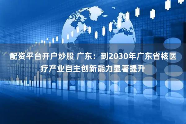 配资平台开户炒股 广东：到2030年广东省核医疗产业自主创新能力显著提升