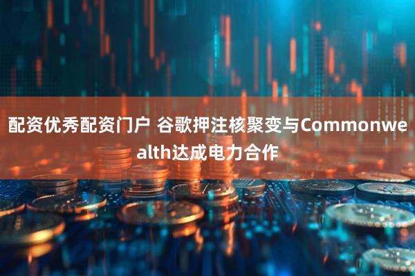 配资优秀配资门户 谷歌押注核聚变与Commonwealth达成电力合作