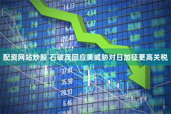 配资网站炒股 石破茂回应美威胁对日加征更高关税
