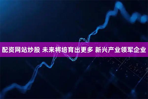 配资网站炒股 未来将培育出更多 新兴产业领军企业