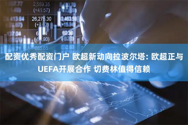 配资优秀配资门户 欧超新动向拉波尔塔: 欧超正与UEFA开展合作 切费林值得信赖
