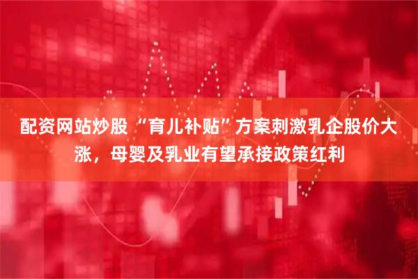 配资网站炒股 “育儿补贴”方案刺激乳企股价大涨，母婴及乳业有望承接政策红利