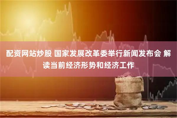 配资网站炒股 国家发展改革委举行新闻发布会 解读当前经济形势和经济工作