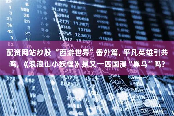 配资网站炒股 “西游世界”番外篇, 平凡英雄引共鸣, 《浪浪山小妖怪》是又一匹国漫“黑马”吗?